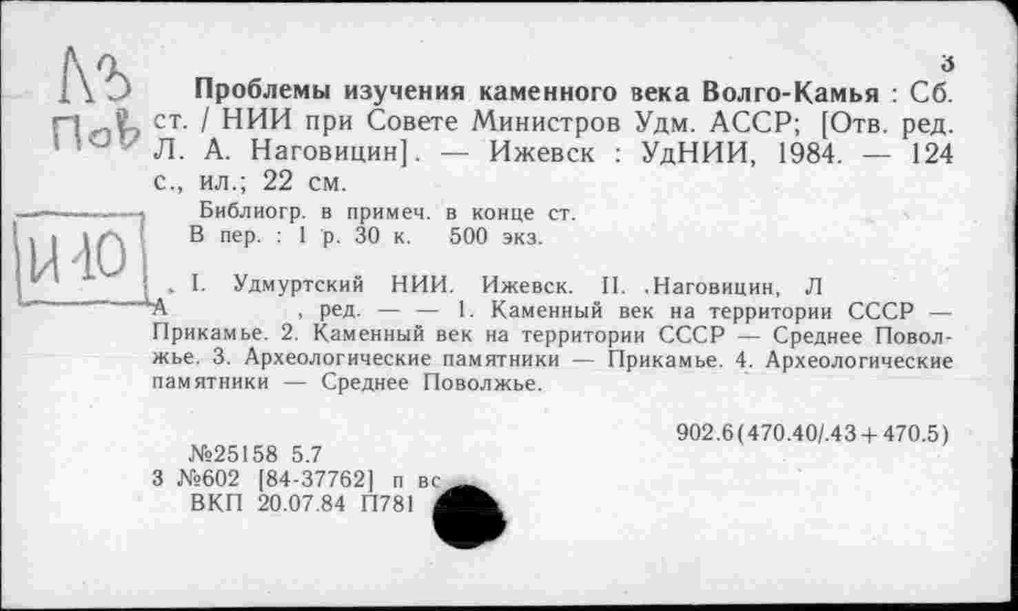 ﻿ö
Проблемы изучения каменного века Волго-Камья : Сб. ст. / НИИ при Совете Министров Удм. АССР; [Отв. ред. Л. А. Наговицин]. — Ижевск : УдНИИ, 1984. — 124 с., ил.; 22 см.
Библиогр. в примем, в конце ст.
В пер. : 1 р. 30 к. 500 экз.
. I. Удмуртский НИИ. Ижевск. II. .Наговицин, Л
А	, ред. — — 1. Каменный век на территории СССР —
Прикамье. 2. Каменный век на территории СССР — Среднее Поволжье. 3. Археологические памятники — Прикамье. 4. Археологические памятники — Среднее Поволжье.
№25158 5.7
3 №602 [84-37762] п вс ВКП 20.07.84 П781 Л
902.6 (470.40/.43 +470.5)